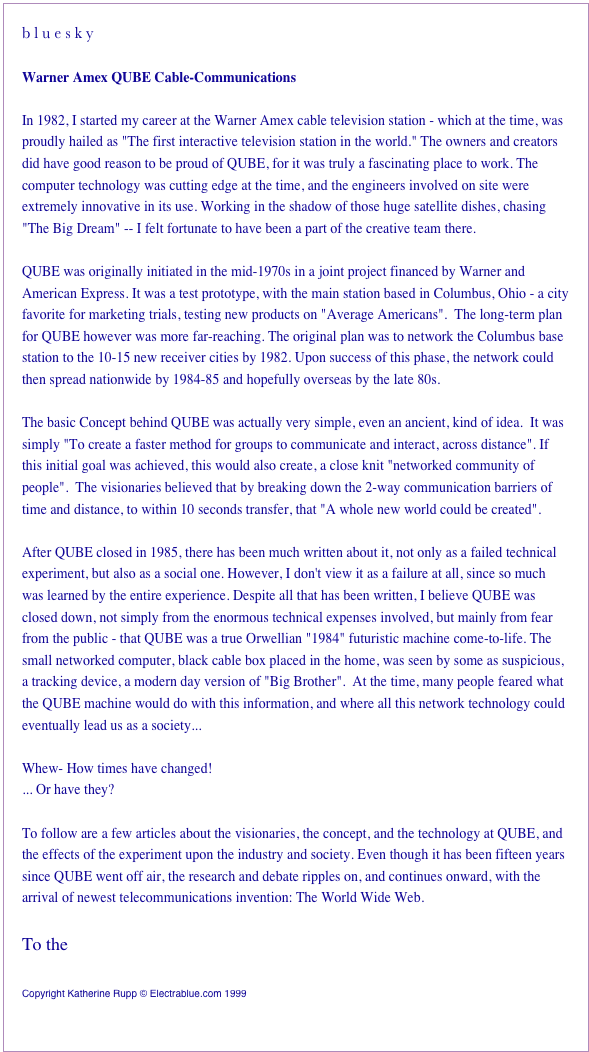 b l u e s k yWarner Amex QUBE Cable-CommunicationsIn 1982, I started my career at the Warner Amex cable television station - which at the time, was proudly hailed as "The first interactive television station in the world." The owners and creators did have good reason to be proud of QUBE, for it was truly a fascinating place to work. The computer technology was cutting edge at the time, and the engineers involved on site were extremely innovative in its use. Working in the shadow of those huge satellite dishes, chasing The Big Dream -- I felt fortunate to have been a part of the creative team there.QUBE was originally initiated in the mid-1970s in a joint project financed by Warner and American Express. It was a test prototype, with the main station based in Columbus, Ohio - a city favorite for marketing trials, testing new products on "Average Americans".  The long-term plan for QUBE however was more far-reaching. The original plan was to network the Columbus base station to the 10-15 new receiver cities by 1982. Upon success of this phase, the network could then spread nationwide by 1984-85 and hopefully overseas by the late 80s.The basic Concept behind QUBE was actually very simple, even an ancient, kind of idea.  It was simply: To create a faster method for groups to communicate and interact, across distance. If this initial goal was achieved, this would also create, a close knit, networked community of people. The visionaries believed that by breaking down the 2-way communication barriers of time and distance, to within 10 seconds transfer, that "A whole new world could be created".After QUBE closed in 1985, there has been much written about it, not only as a failed technical experiment, but also as a social one. However, I don't view it as a failure at all, since so much was learned by the entire experience. Despite all that has been written, I believe QUBE was closed down, not simply from the enormous technical expenses involved, but mainly from fear from the public - that QUBE was a true Orwellian "1984" futuristic machine come-to-life. The small networked computer, black cable box placed in the home, was seen by some as suspicious, a tracking device, a modern day version of "Big Brother".  At the time, many people feared what the QUBE machine would do with this information, and where all this network technology could eventually lead us as a society...Whew- How times have changed!... Or have they?To follow are a few articles about the visionaries, the concept, and the technology at QUBE, and the effects of the experiment upon the industry and society. Even though it has been fifteen years since QUBE went off air, the research and debate ripples on, and continues onward, with the arrival of newest telecommunications invention: The World Wide Web.	  	
To the  Table of Contents
Copyright Katherine Rupp © Electrablue.com 1999